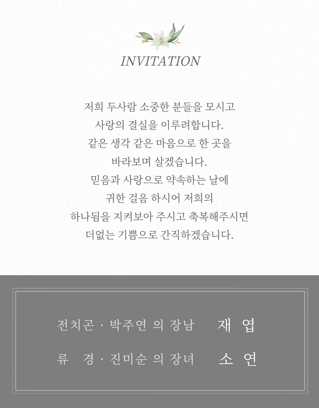 저희 두 사람 소중한 분들을 모시고 사랑의 결실을 이루려 합니다. 같은 생각 같은 마음으로 한 곳을 바라보며 살겠습니다. 믿음과 사랑으로 약속하는 날에 귀한 걸음 하시어 저희의 하나됨을 지켜보아 주시고 축복해 주시면 더없는 기쁨으로 간직하겠습니다.